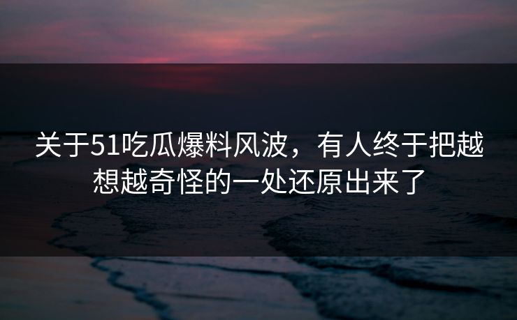 关于51吃瓜爆料风波,有人终于把越想越奇怪的一处还原出来了 关于51吃瓜爆料风波,有人终于把越想越奇怪的一处还原出来了