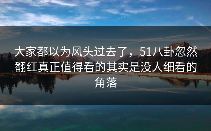 大家都以为风头过去了，51八卦忽然翻红真正值得看的其实是没人细看的角落