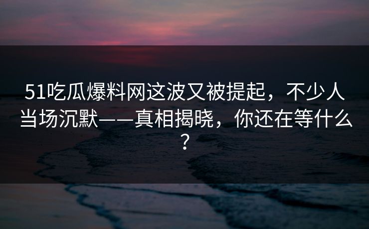 51吃瓜爆料网这波又被提起,不少人当场沉默——真相揭晓,你还在等什么? 51吃瓜爆料网这波又被提起,不少人当场沉默——真相揭晓,你还在等什么?