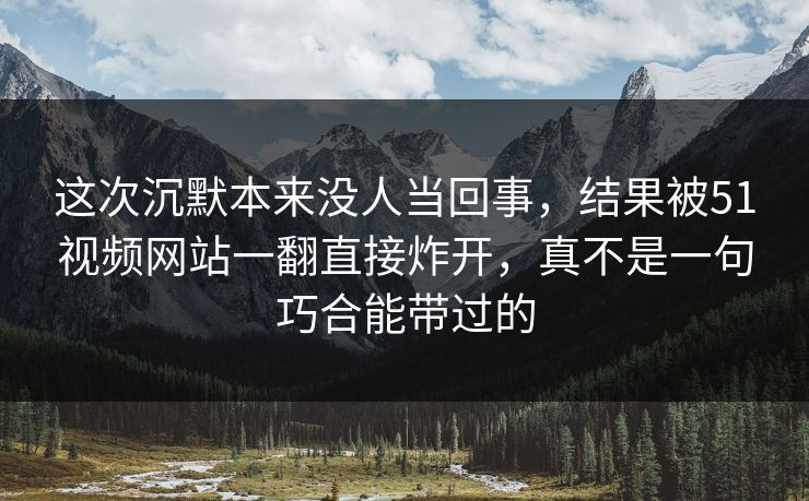 这次沉默本来没人当回事,结果被51视频网站一翻直接炸开,真不是一句巧合能带过的 这次沉默本来没人当回事,结果被51视频网站一翻直接炸开,真不是一句巧合能带过的
