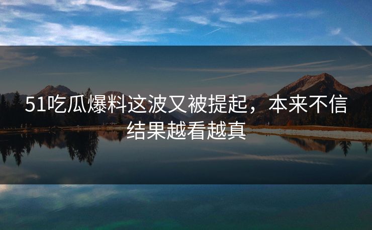 51吃瓜爆料这波又被提起，本来不信结果越看越真