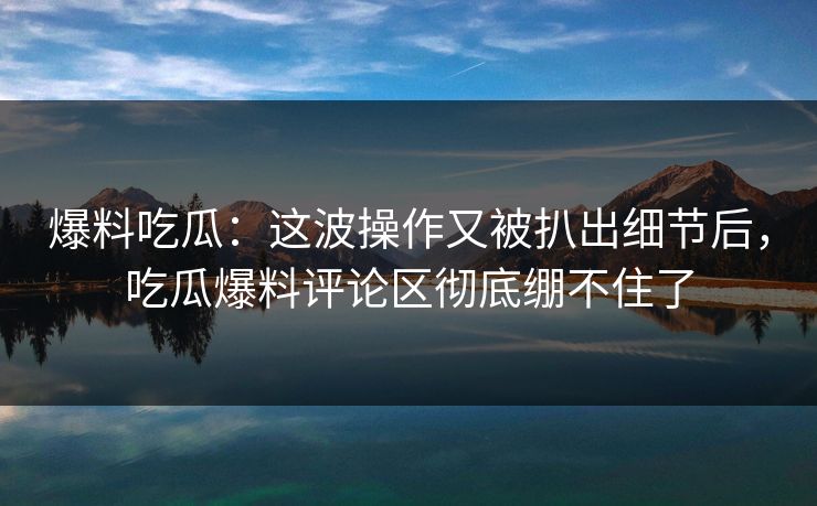 爆料吃瓜:这波操作又被扒出细节后,吃瓜爆料评论区彻底绷不住了 爆料吃瓜:这波操作又被扒出细节后,吃瓜爆料评论区彻底绷不住了