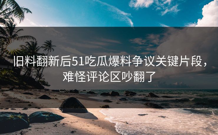 旧料翻新后51吃瓜爆料争议关键片段,难怪评论区吵翻了 旧料翻新后51吃瓜爆料争议关键片段,难怪评论区吵翻了